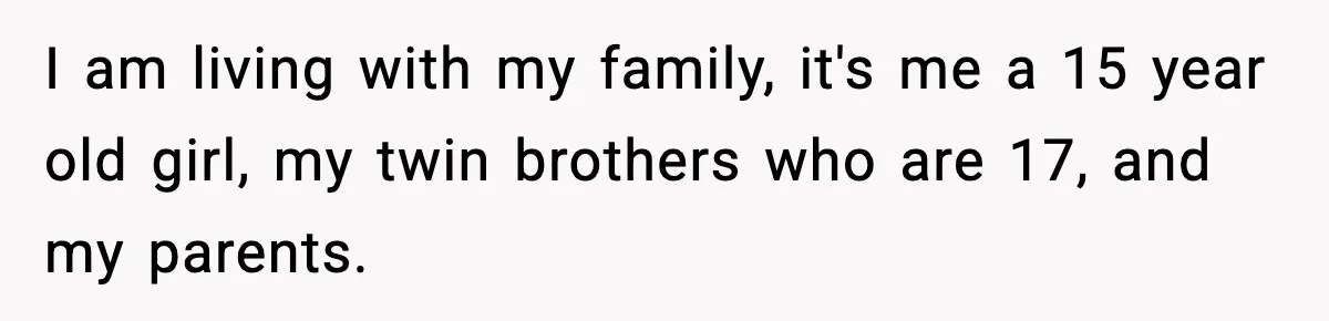I am living with my family, it's me a 15 year old girl, my twin brothers who are 17, and my parents.