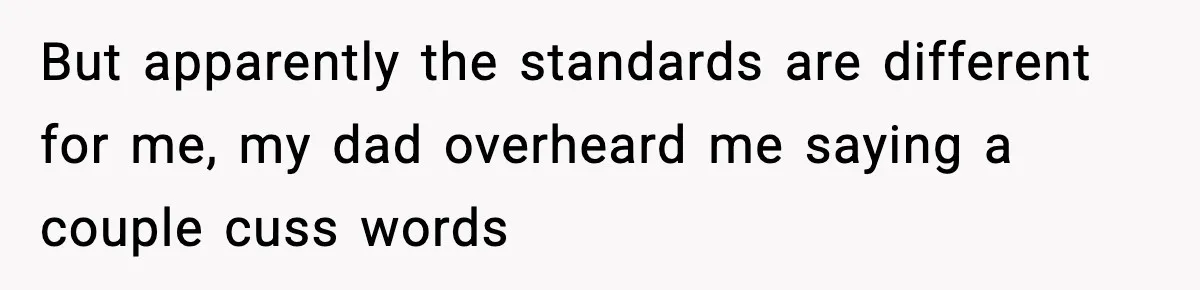 But apparently the standards are different for me, my dad overheard me saying a couple cuss words
