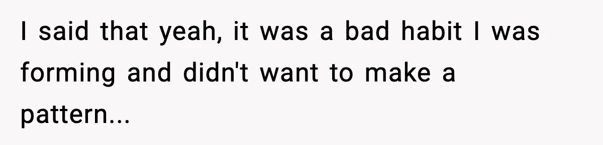 I said that yeah, it was a bad habit I was forming and didn't want to make a pattern...