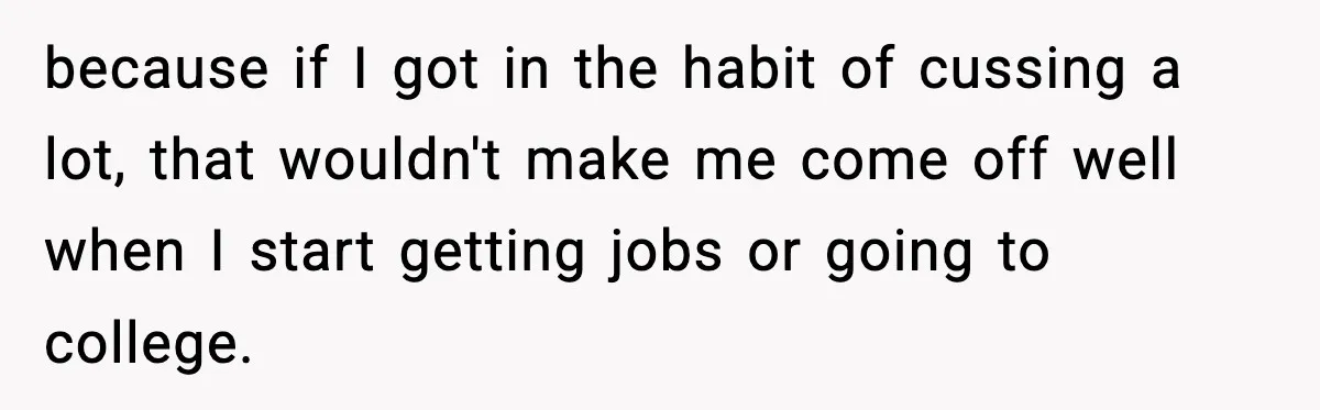 because if I got in the habit of cussing a lot, that wouldn't make me come off well when I start getting jobs or going to college.