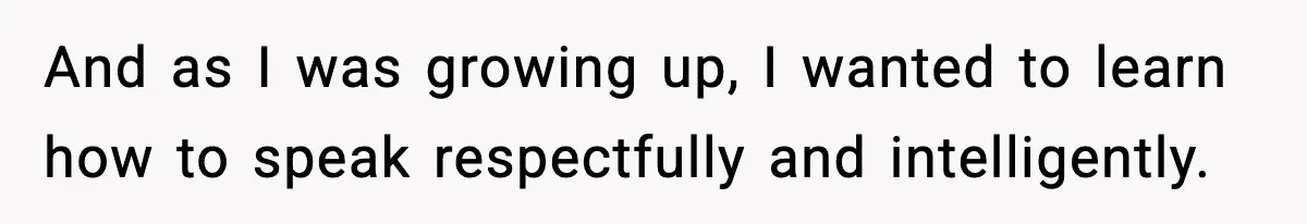 And as I was growing up, I wanted to learn how to speak respectfully and intelligently.