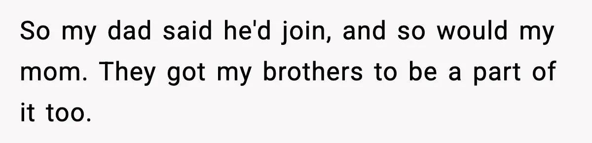 So my dad said he'd join, and so would my mom. They got my brothers to be a part of it too.