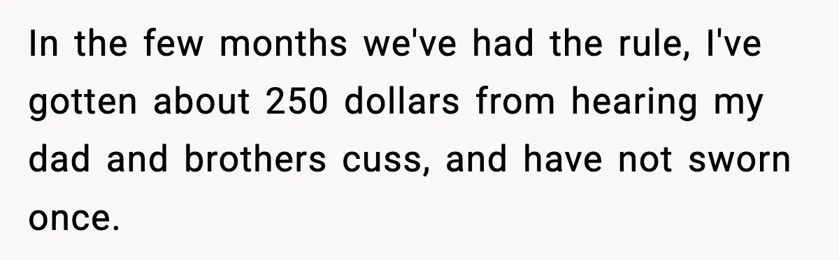 In the few months we've had the rule, I've gotten about 250 dollars from hearing my dad and brothers cuss, and have not sworn once.