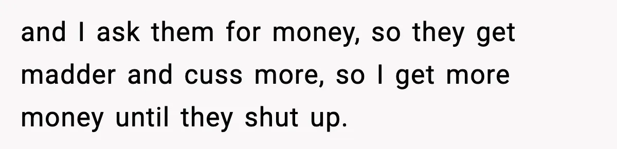 and I ask them for money, so they get madder and cuss more, so I get more money until they shut up.