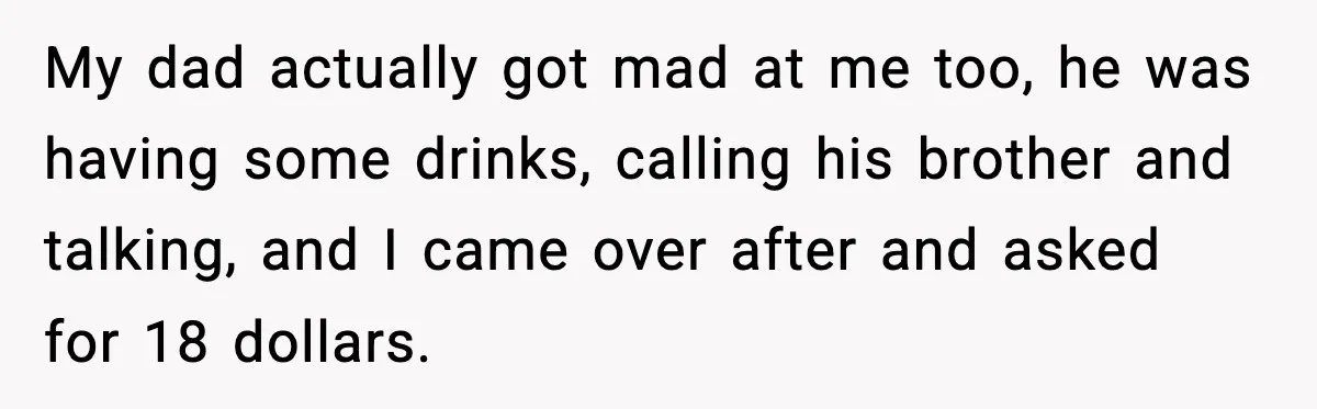 My dad actually got mad at me too, he was having some drinks, calling his brother and talking, and I came over after and asked for 18 dollars.