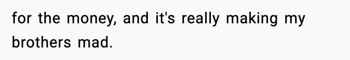 for the money, and it's really making my brothers mad.