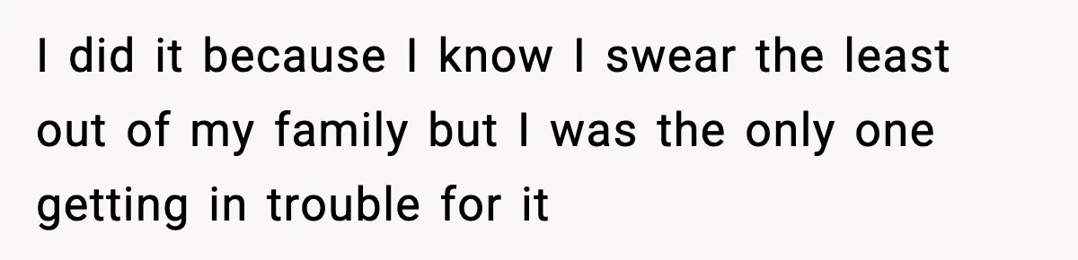 I did it because I know I swear the least out of my family but I was the only one getting in trouble for it