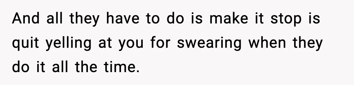 And all they have to do is make it stop is quit yelling at you for swearing when they do it all the time.