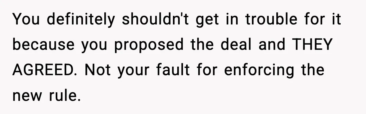 You definitely shouldn't get in trouble for it because you proposed the deal and THEY AGREED. Not your fault for enforcing the new rule.