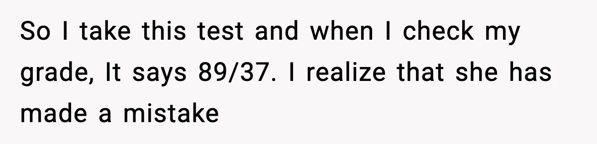 Student Reports Grade Error, Teacher Refuses To Admit Mistake And Accidentally Gives Him 200% So I take this test and when I check my grade, It says 89/37. I realize that she has made a mistake