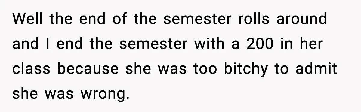 Student Reports Grade Error, Teacher Refuses To Admit Mistake And Accidentally Gives Him 200% Well the end of the semester rolls around and I end the semester with a 200 in her class because she was too bitchy to admit she was wrong.
