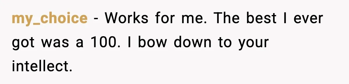 Student Reports Grade Error, Teacher Refuses To Admit Mistake And Accidentally Gives Him 200% my_choice - Works for me. The best I ever got was a 100. I bow down to your intellect.