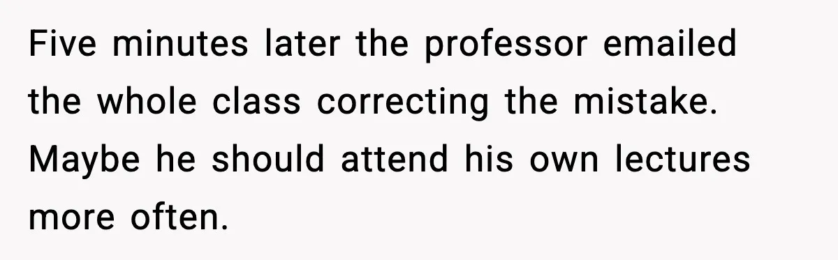 Student Reports Grade Error, Teacher Refuses To Admit Mistake And Accidentally Gives Him 200% Five minutes later the professor emailed the whole class correcting the mistake. Maybe he should attend his own lectures more often.