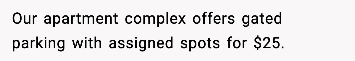 Our apartment complex offers gated parking with assigned spots for $25.