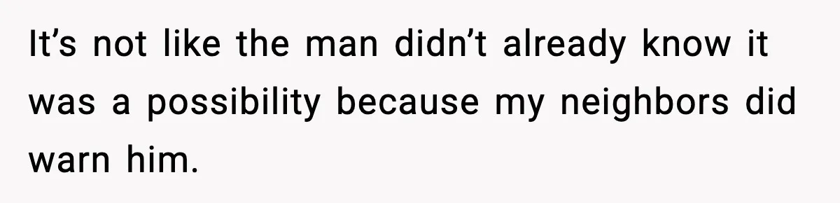It’s not like the man didn’t already know it was a possibility because my neighbors did warn him.