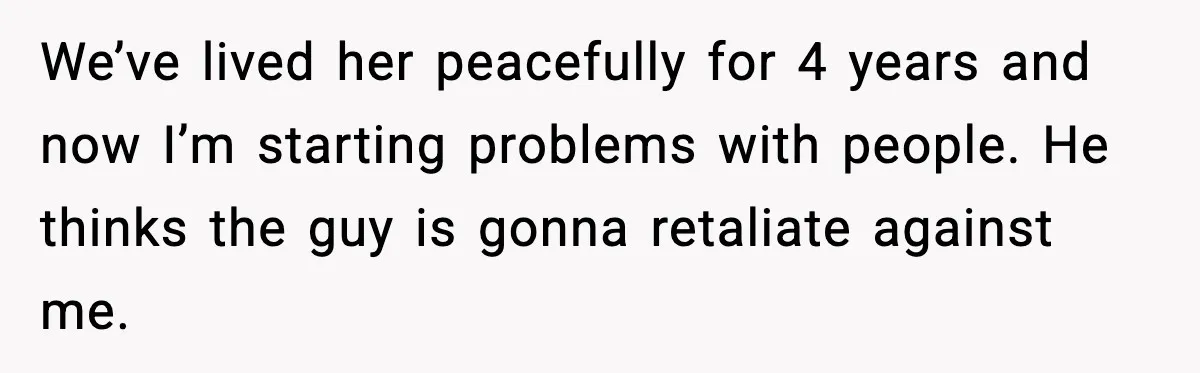 We’ve lived her peacefully for 4 years and now I’m starting problems with people. He thinks the guy is gonna retaliate against me.