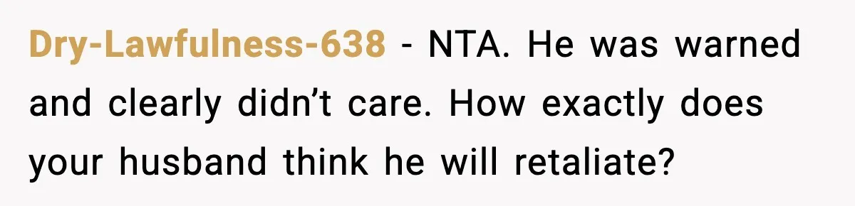 Dry-Lawfulness-638 - NTA. He was warned and clearly didn’t care. How exactly does your husband think he will retaliate?