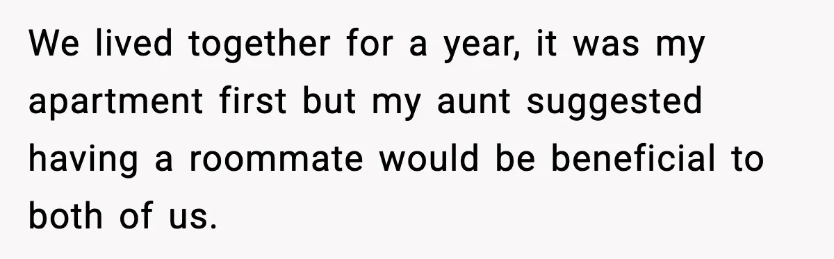 We lived together for a year, it was my apartment first but my aunt suggested having a roommate would be beneficial to both of us.