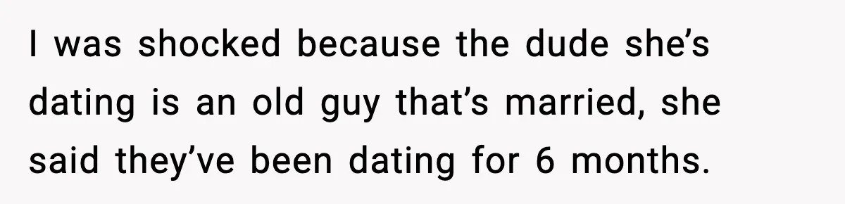 I was shocked because the dude she’s dating is an old guy that’s married, she said they’ve been dating for 6 months.