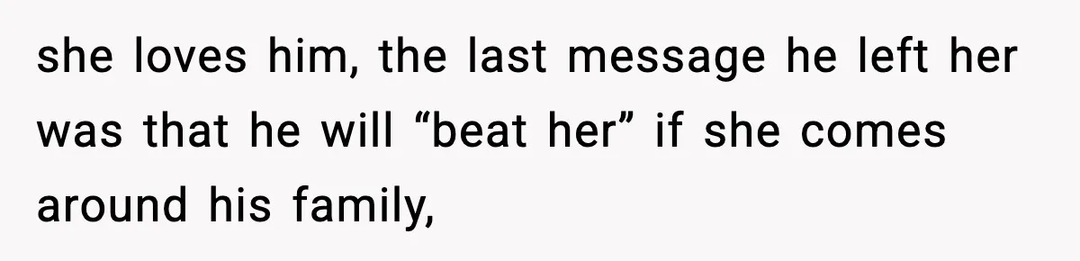 she loves him, the last message he left her was that he will “beat her” if she comes around his family,