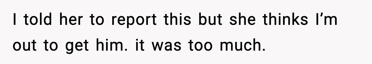 I told her to report this but she thinks I’m out to get him. it was too much.