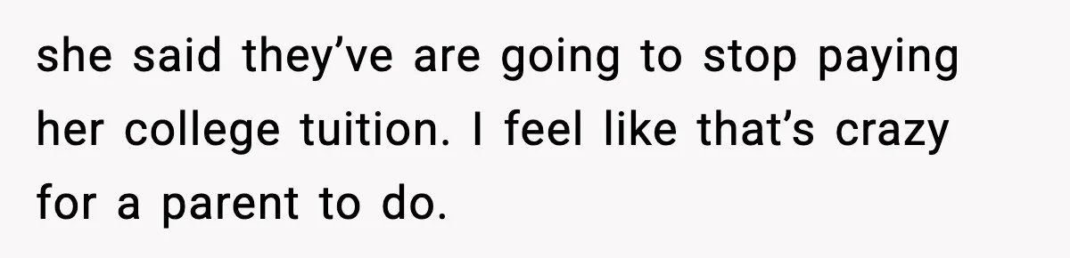 she said they’ve are going to stop paying her college tuition. I feel like that’s crazy for a parent to do.