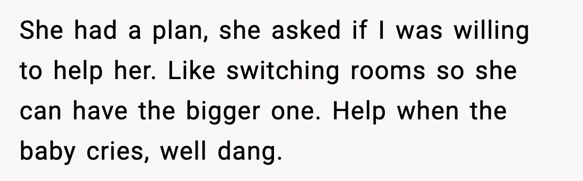 She had a plan, she asked if I was willing to help her. Like switching rooms so she can have the bigger one. Help when the baby cries, well dang.