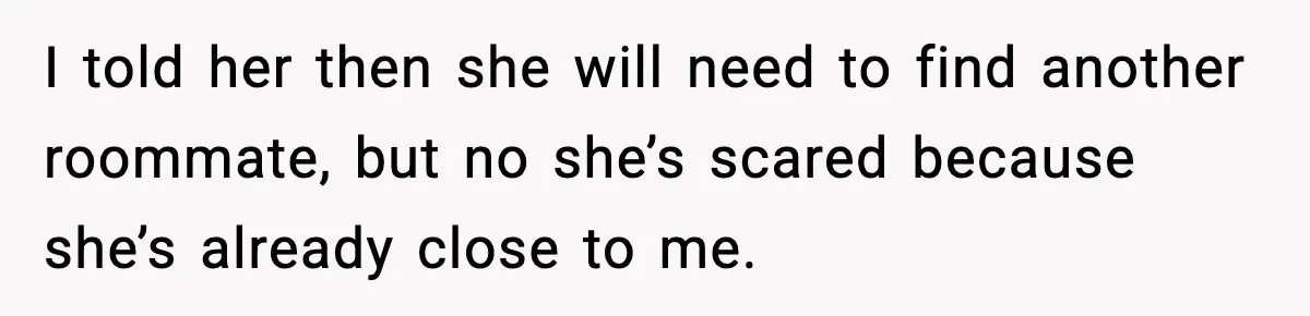 I told her then she will need to find another roommate, but no she’s scared because she’s already close to me.