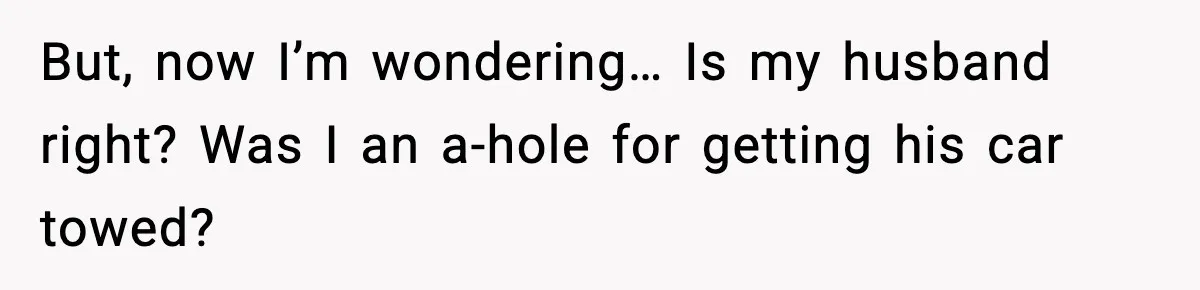 But, now I’m wondering… Is my husband right? Was I an a-hole for getting his car towed?