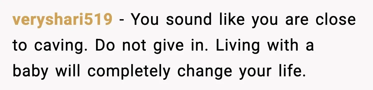 veryshari519 - You sound like you are close to caving. Do not give in. Living with a baby will completely change your life.