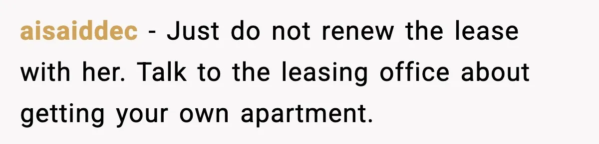 aisaiddec - Just do not renew the lease with her. Talk to the leasing office about getting your own apartment.