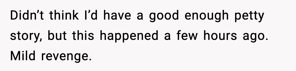 Didn’t think I’d have a good enough petty story, but this happened a few hours ago. Mild revenge.