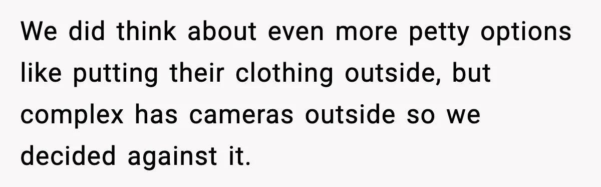 We did think about even more petty options like putting their clothing outside, but complex has cameras outside so we decided against it.