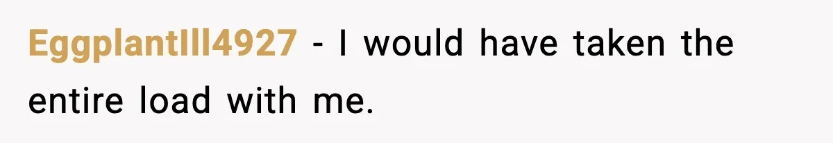EggplantIll4927 - I would have taken the entire load with me.