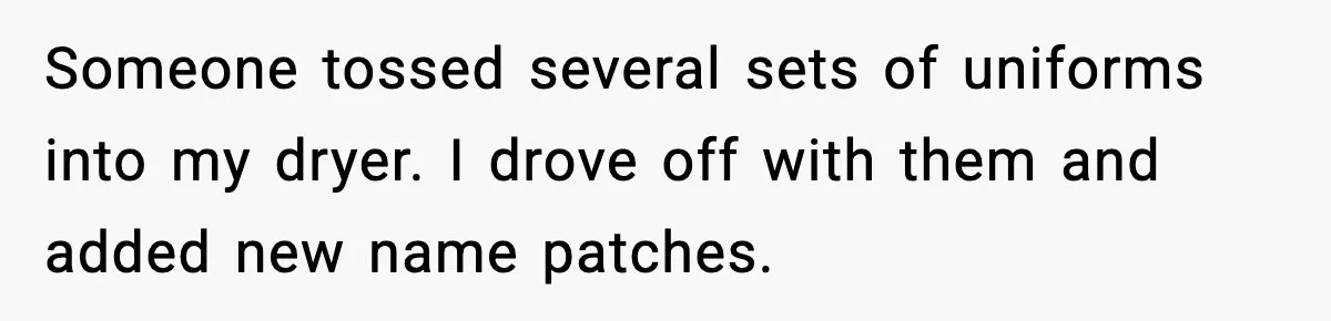 Someone tossed several sets of uniforms into my dryer. I drove off with them and added new name patches.