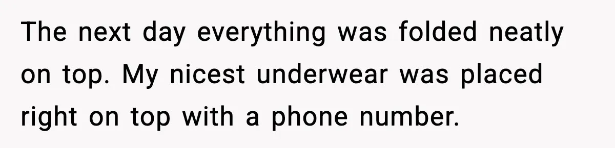 The next day everything was folded neatly on top. My nicest underwear was placed right on top with a phone number.