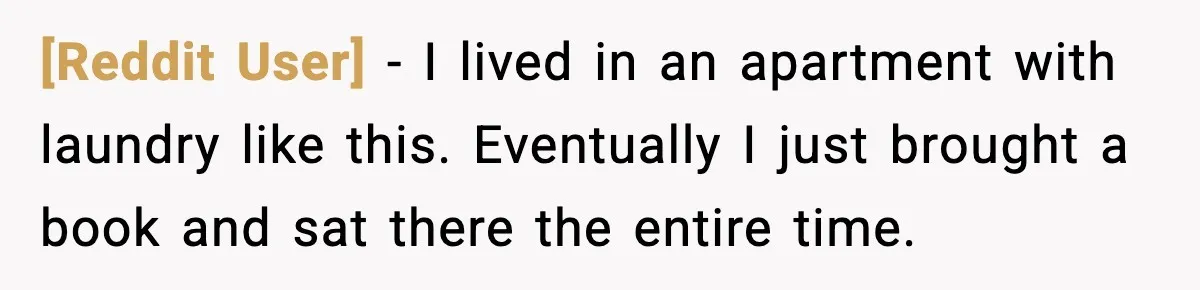 [Reddit User] - I lived in an apartment with laundry like this. Eventually I just brought a book and sat there the entire time.