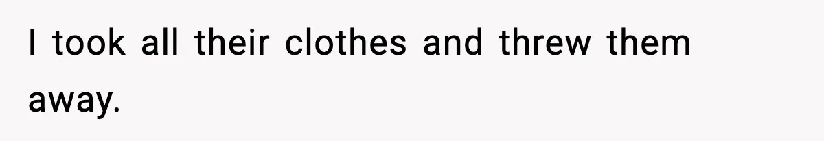 I took all their clothes and threw them away.