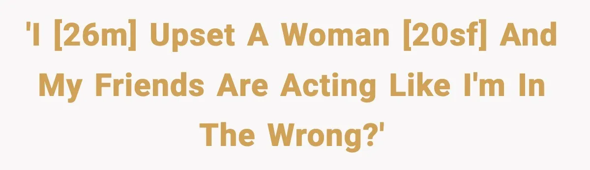 'I [26M] upset a woman [20sF] and my friends are acting like I'm in the wrong?'