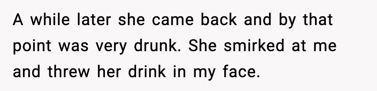 Man Rejects Drunk Woman At Club, Gets Drink Thrown In Face And Fights Back A while later she came back and by that point was very drunk. She smirked at me and threw her drink in my face.