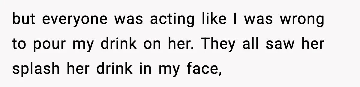 Man Rejects Drunk Woman At Club, Gets Drink Thrown In Face And Fights Back but everyone was acting like I was wrong to pour my drink on her. They all saw her splash her drink in my face,