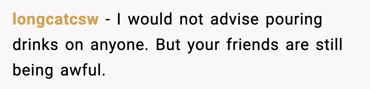 Man Rejects Drunk Woman At Club, Gets Drink Thrown In Face And Fights Back longcatcsw - I would not advise pouring drinks on anyone. But your friends are still being awful.