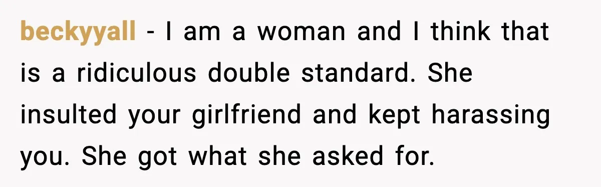 Man Rejects Drunk Woman At Club, Gets Drink Thrown In Face And Fights Back beckyyall - I am a woman and I think that is a ridiculous double standard. She insulted your girlfriend and kept harassing you. She got what she asked for.