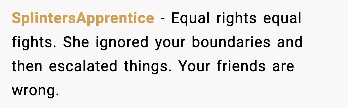 Man Rejects Drunk Woman At Club, Gets Drink Thrown In Face And Fights Back SplintersApprentice - Equal rights equal fights. She ignored your boundaries and then escalated things. Your friends are wrong.