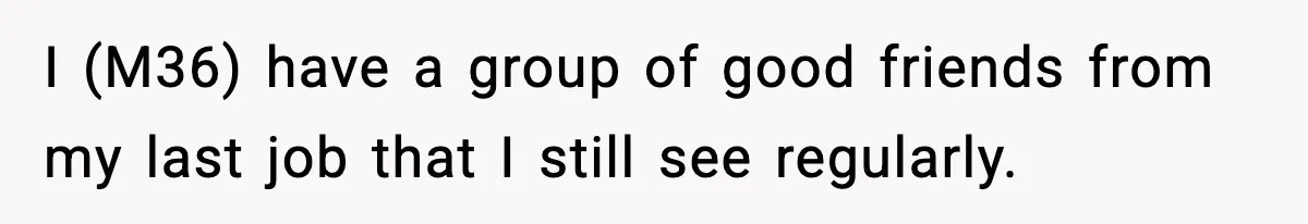 I (M36) have a group of good friends from my last job that I still see regularly.