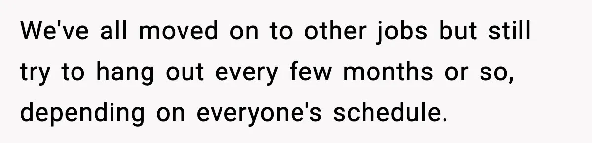 We've all moved on to other jobs but still try to hang out every few months or so, depending on everyone's schedule.