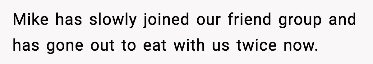 Mike has slowly joined our friend group and has gone out to eat with us twice now.