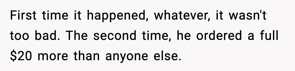 First time it happened, whatever, it wasn't too bad. The second time, he ordered a full $20 more than anyone else.