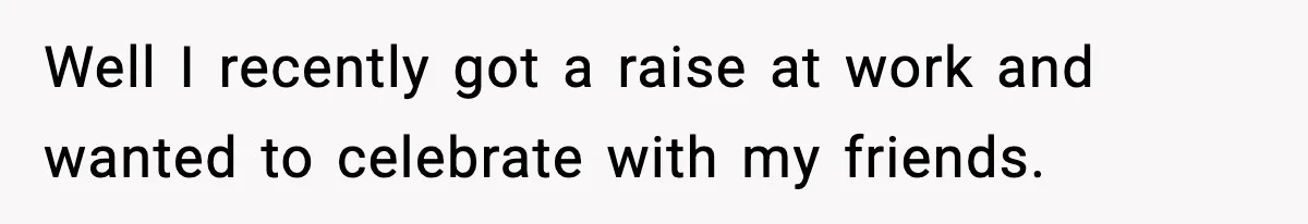 Well I recently got a raise at work and wanted to celebrate with my friends.