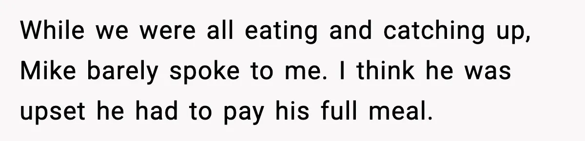 While we were all eating and catching up, Mike barely spoke to me. I think he was upset he had to pay his full meal.